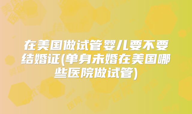 在美国做试管婴儿要不要结婚证(单身未婚在美国哪些医院做试管)