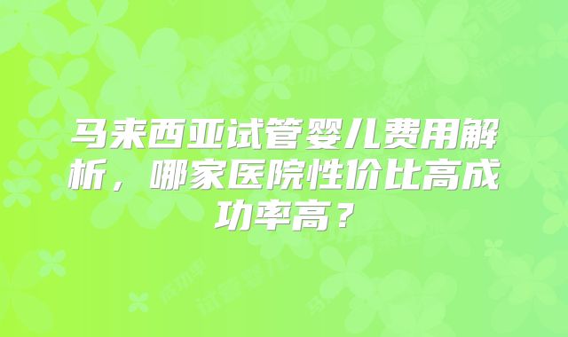 马来西亚试管婴儿费用解析，哪家医院性价比高成功率高？