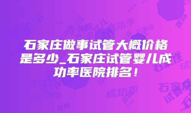 石家庄做事试管大概价格是多少_石家庄试管婴儿成功率医院排名!
