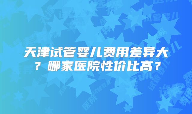 天津试管婴儿费用差异大?哪家医院性价比高?