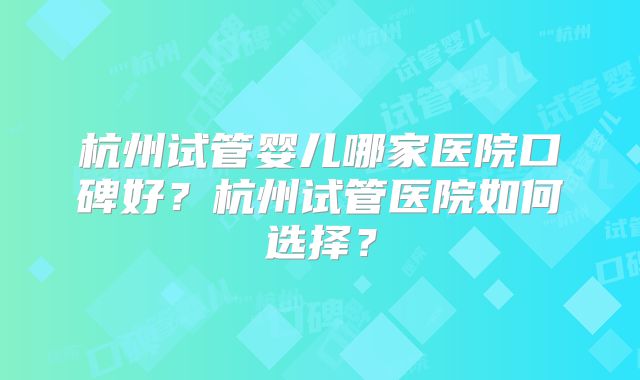 杭州试管婴儿哪家医院口碑好?杭州试管医院如何选择?