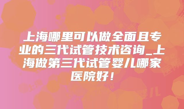 上海哪里可以做全面且专业的三代试管技术咨询_上海做第三代试管婴儿哪家医院好!