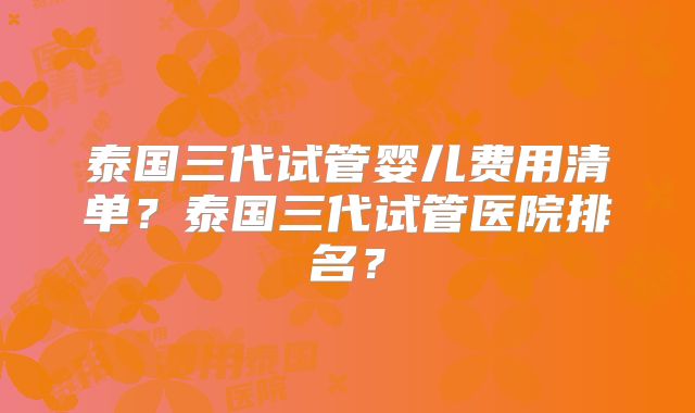泰国三代试管婴儿费用清单？泰国三代试管医院排名？