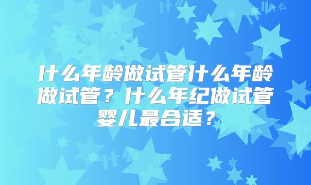 什么年龄做试管什么年龄做试管？什么年纪做试管婴儿最合适？