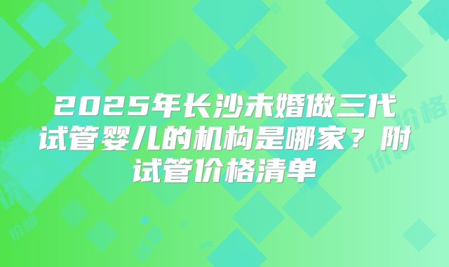 2025年长沙未婚做三代试管婴儿的机构是哪家?附试管价格清单