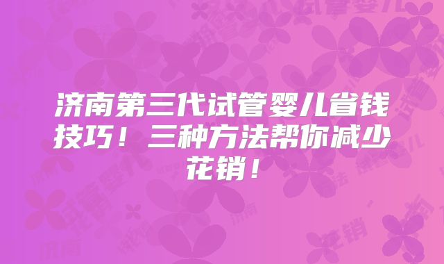 济南第三代试管婴儿省钱技巧！三种方法帮你减少花销！