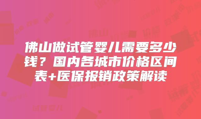 佛山做试管婴儿需要多少钱？国内各城市价格区间表+医保报销政策解读