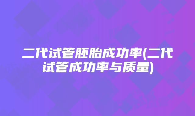 二代试管胚胎成功率(二代试管成功率与质量)