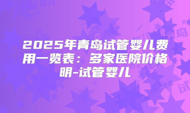 2025年青岛试管婴儿费用一览表:多家医院价格明-试管婴儿