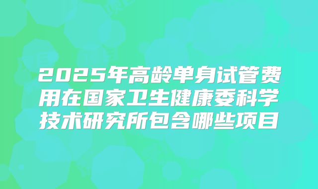 2025年高龄单身试管费用在国家卫生健康委科学技术研究所包含哪些项目