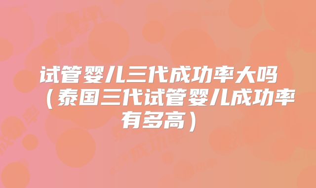 试管婴儿三代成功率大吗(泰国三代试管婴儿成功率有多高)