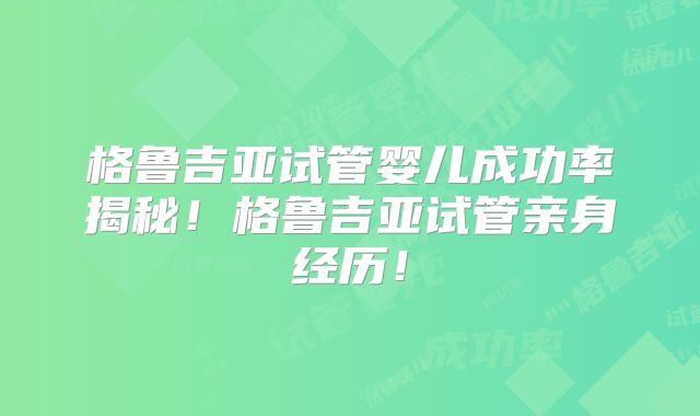 格鲁吉亚试管婴儿成功率揭秘！格鲁吉亚试管亲身经历！