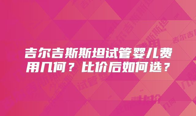 吉尔吉斯斯坦试管婴儿费用几何?比价后如何选?