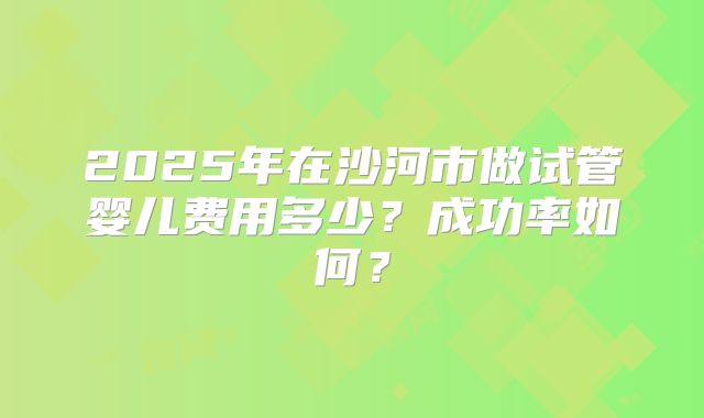2025年在沙河市做试管婴儿费用多少?成功率如何?