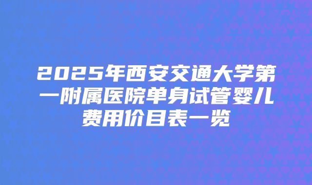 2025年西安交通大学第一附属医院单身试管婴儿费用价目表一览