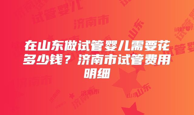 在山东做试管婴儿需要花多少钱?济南市试管费用明细