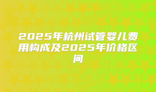 2025年杭州试管婴儿费用构成及2025年价格区间