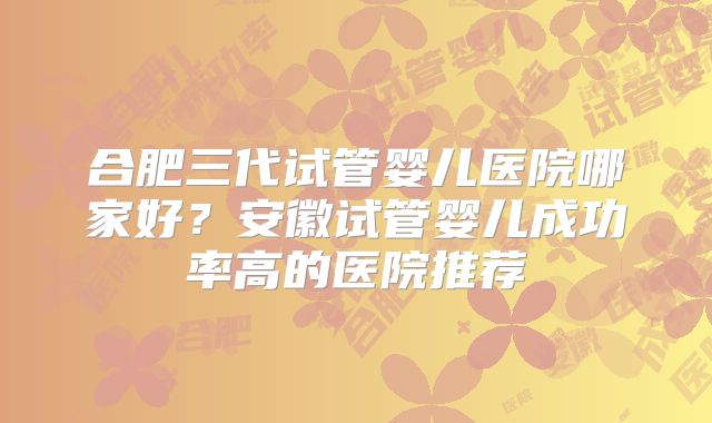 合肥三代试管婴儿医院哪家好?安徽试管婴儿成功率高的医院推荐