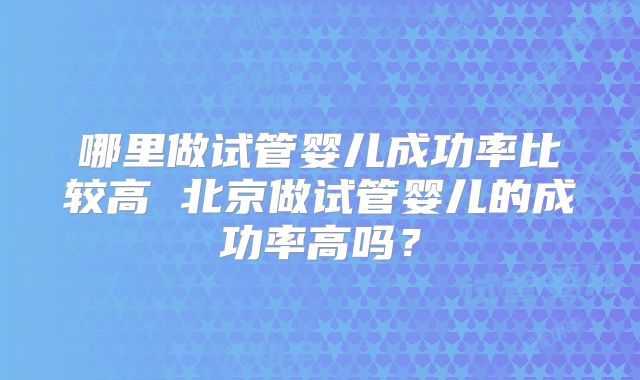 哪里做试管婴儿成功率比较高 北京做试管婴儿的成功率高吗?