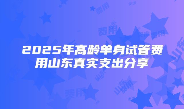2025年高龄单身试管费用山东真实支出分享