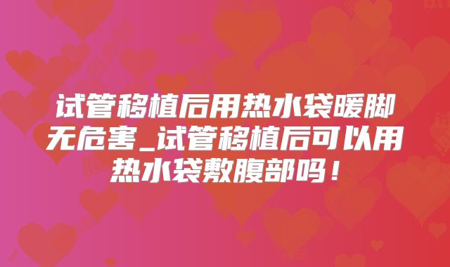 试管移植后用热水袋暖脚无危害_试管移植后可以用热水袋敷腹部吗!