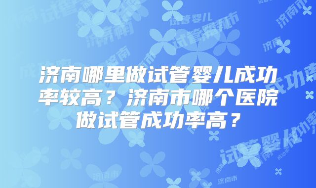 济南哪里做试管婴儿成功率较高?济南市哪个医院做试管成功率高?