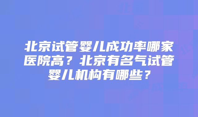 北京试管婴儿成功率哪家医院高？北京有名气试管婴儿机构有哪些？