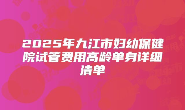 2025年九江市妇幼保健院试管费用高龄单身详细清单
