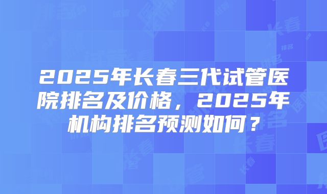 2025年长春三代试管医院排名及价格，2025年机构排名预测如何？