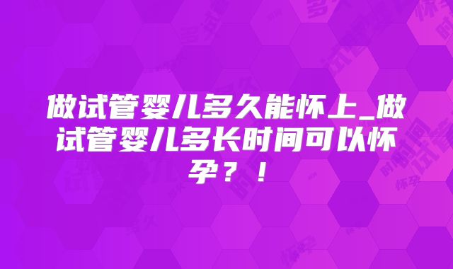 做试管婴儿多久能怀上_做试管婴儿多长时间可以怀孕?!