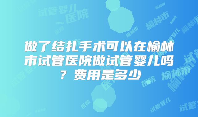 做了结扎手术可以在榆林市试管医院做试管婴儿吗?费用是多少