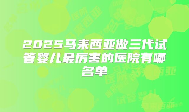 2025马来西亚做三代试管婴儿最厉害的医院有哪名单