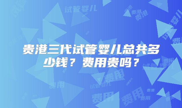 贵港三代试管婴儿总共多少钱?费用贵吗?