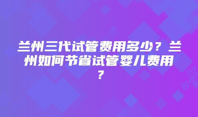 兰州三代试管费用多少？兰州如何节省试管婴儿费用？