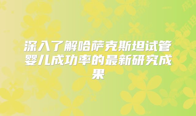 深入了解哈萨克斯坦试管婴儿成功率的最新研究成果