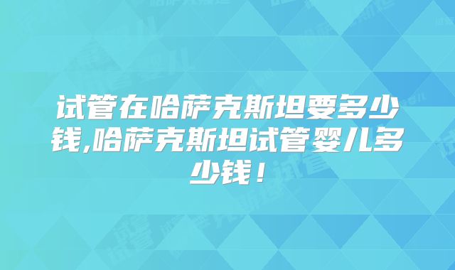 试管在哈萨克斯坦要多少钱,哈萨克斯坦试管婴儿多少钱!