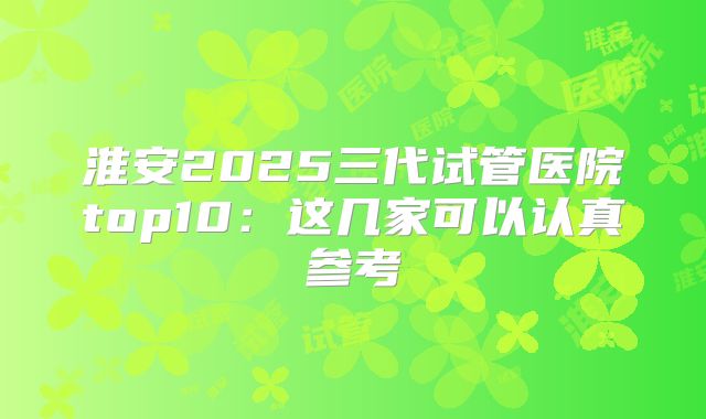 淮安2025三代试管医院top10:这几家可以认真参考