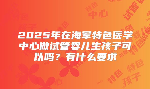 2025年在海军特色医学中心做试管婴儿生孩子可以吗？有什么要求