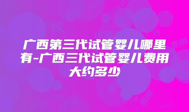 广西第三代试管婴儿哪里有-广西三代试管婴儿费用大约多少