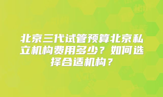 北京三代试管预算北京私立机构费用多少?如何选择合适机构?