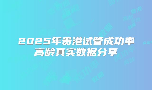 2025年贵港试管成功率高龄真实数据分享