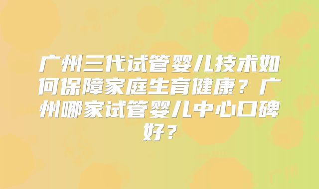 广州三代试管婴儿技术如何保障家庭生育健康?广州哪家试管婴儿中心口碑好?