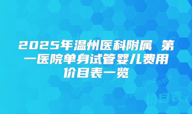 2025年温州医科附属 第一医院单身试管婴儿费用价目表一览