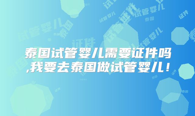 泰国试管婴儿需要证件吗,我要去泰国做试管婴儿!