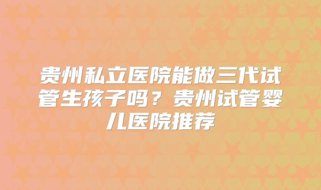 贵州私立医院能做三代试管生孩子吗?贵州试管婴儿医院推荐