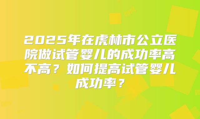 2025年在虎林市公立医院做试管婴儿的成功率高不高?如何提高试管婴儿成功率?