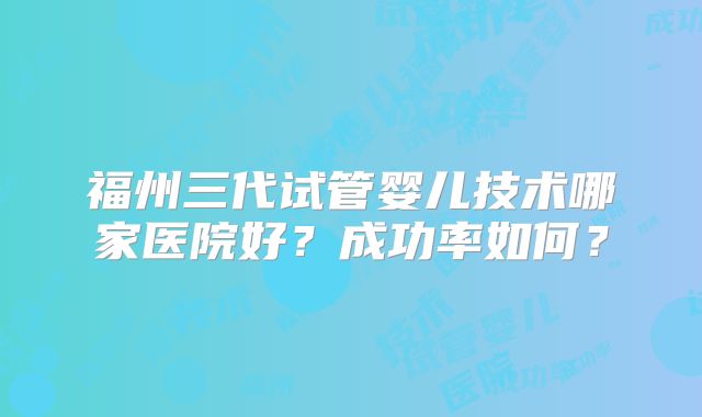福州三代试管婴儿技术哪家医院好?成功率如何?
