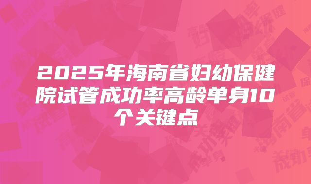 2025年海南省妇幼保健院试管成功率高龄单身10个关键点