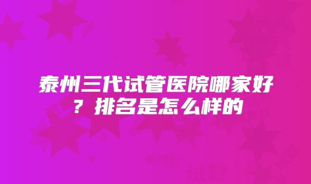 泰州三代试管医院哪家好?排名是怎么样的
