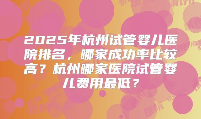 2025年杭州试管婴儿医院排名，哪家成功率比较高？杭州哪家医院试管婴儿费用最低？